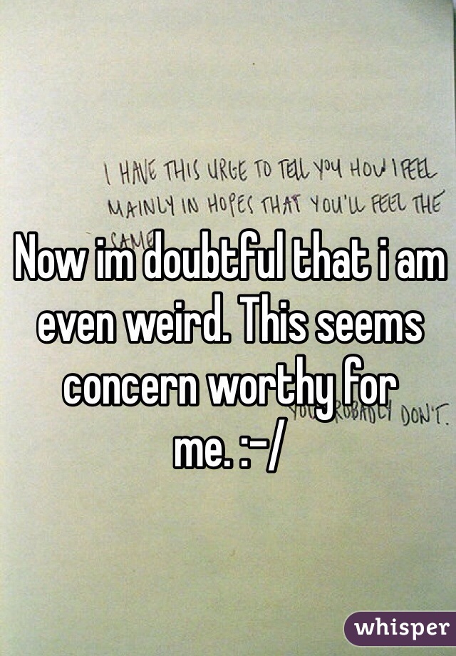 Now im doubtful that i am even weird. This seems concern worthy for me. :-/