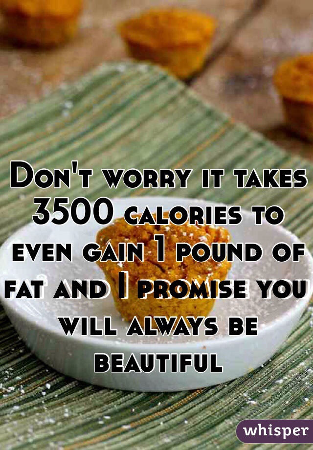 Don't worry it takes 3500 calories to even gain 1 pound of fat and I promise you will always be beautiful 