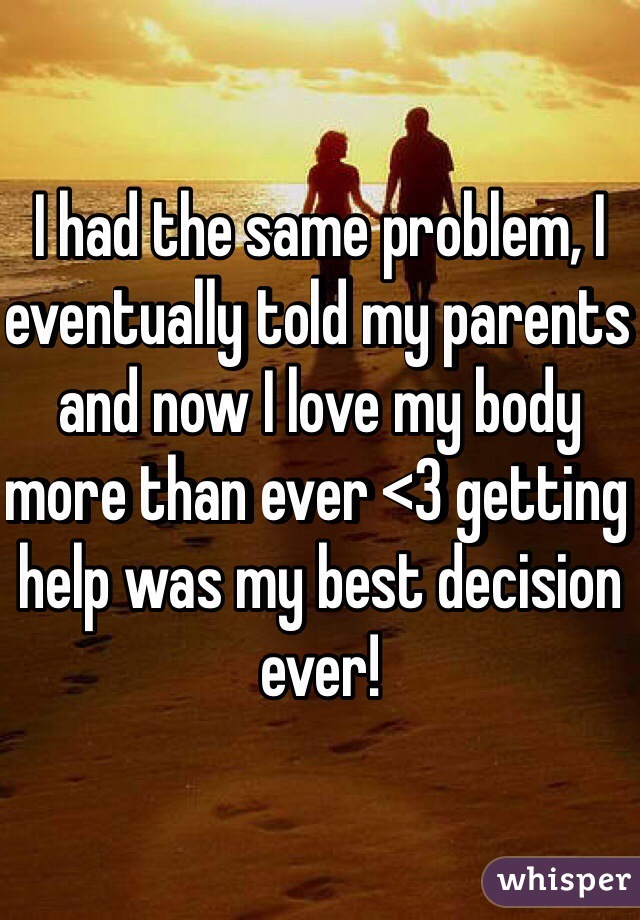 I had the same problem, I eventually told my parents and now I love my body more than ever <3 getting help was my best decision ever!