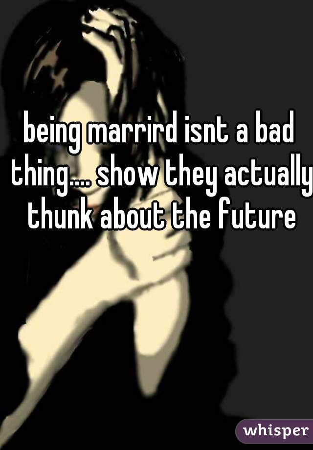 being marrird isnt a bad thing.... show they actually thunk about the future