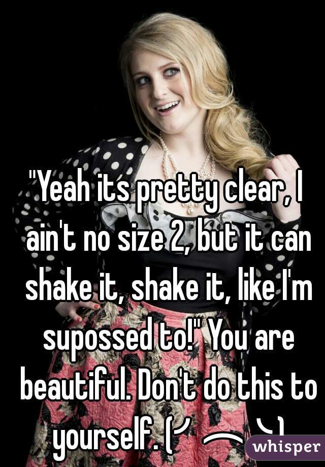 "Yeah its pretty clear, I ain't no size 2, but it can shake it, shake it, like I'm supossed to!" You are beautiful. Don't do this to yourself. (╯︵╰,)
