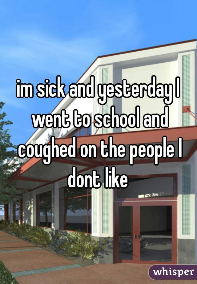 im sick and yesterday I went to school and coughed on the people I dont like 