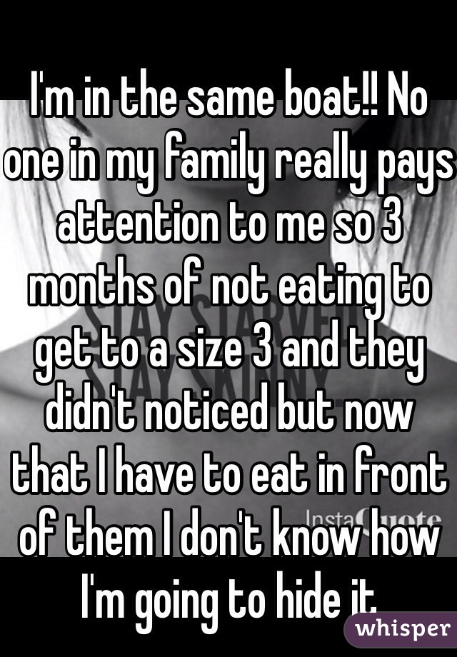 I'm in the same boat!! No one in my family really pays attention to me so 3 months of not eating to get to a size 3 and they didn't noticed but now that I have to eat in front of them I don't know how I'm going to hide it 