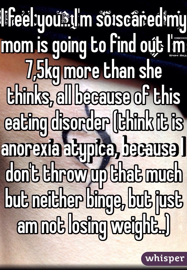 I feel you... I'm so scared my mom is going to find out I'm 7,5kg more than she thinks, all because of this eating disorder (think it is anorexia atypica, because I don't throw up that much but neither binge, but just am not losing weight..)