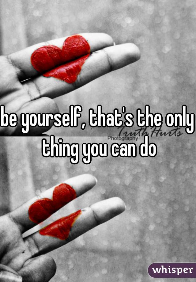 be yourself, that's the only thing you can do