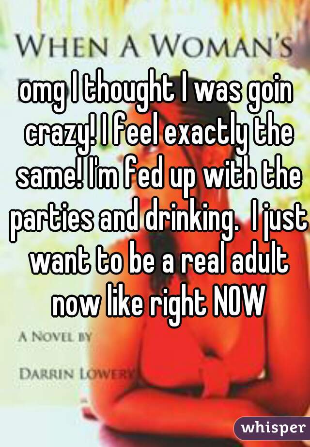 omg I thought I was goin crazy! I feel exactly the same! I'm fed up with the parties and drinking.  I just want to be a real adult now like right NOW
