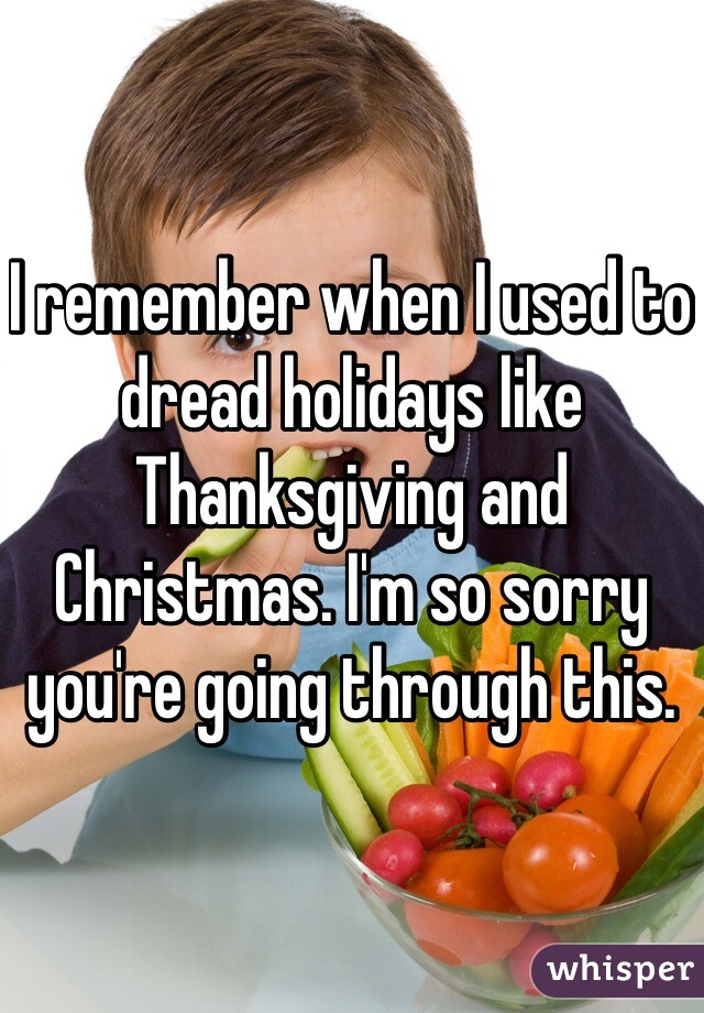 I remember when I used to dread holidays like Thanksgiving and Christmas. I'm so sorry you're going through this. 