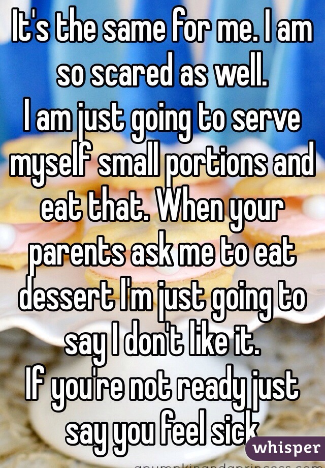 It's the same for me. I am so scared as well.
I am just going to serve myself small portions and eat that. When your parents ask me to eat dessert I'm just going to say I don't like it.
If you're not ready just say you feel sick 