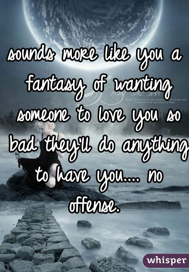 sounds more like you a fantasy of wanting someone to love you so bad they'll do anything to have you.... no offense. 