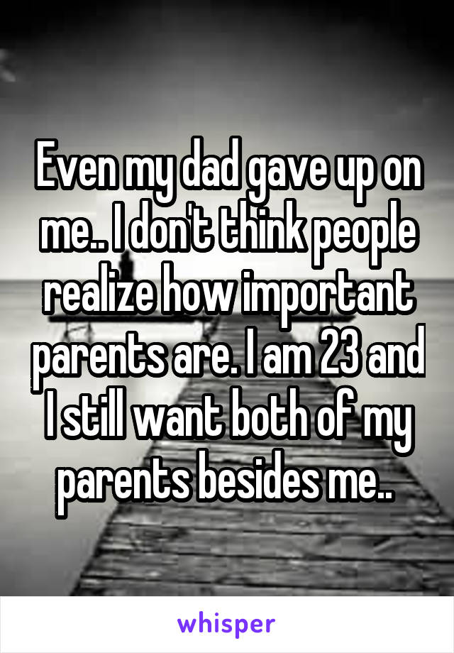 Even my dad gave up on me.. I don't think people realize how important parents are. I am 23 and I still want both of my parents besides me.. 