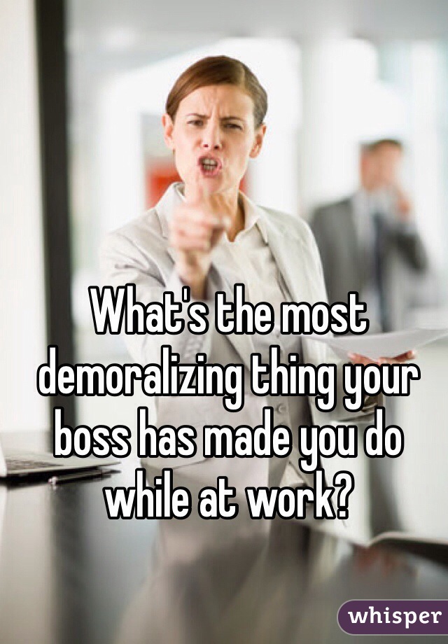 What's the most demoralizing thing your boss has made you do while at work?
