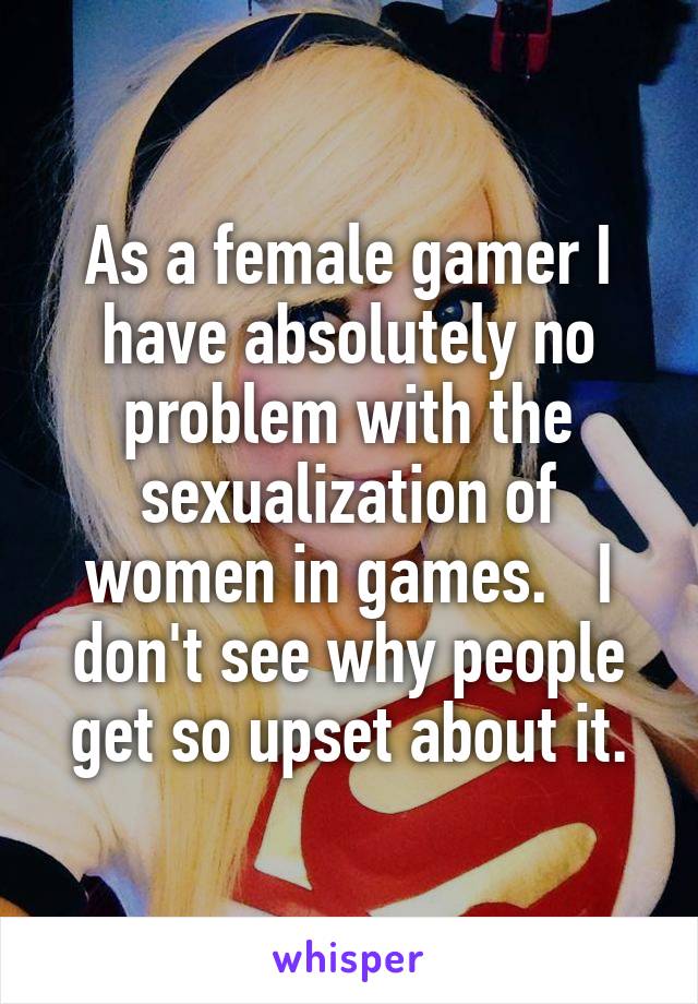 As a female gamer I have absolutely no problem with the sexualization of women in games.   I don't see why people get so upset about it.