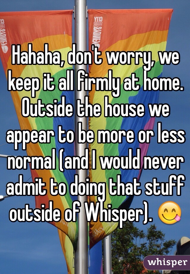 Hahaha, don't worry, we keep it all firmly at home. Outside the house we appear to be more or less normal (and I would never admit to doing that stuff outside of Whisper). 😋