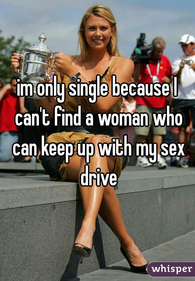 im only single because I can't find a woman who can keep up with my sex drive
