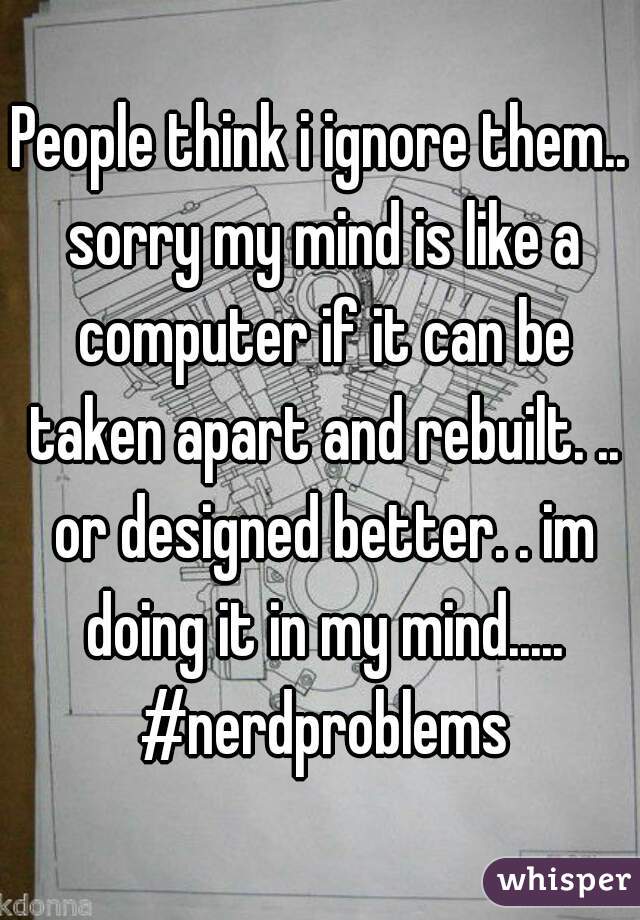 People think i ignore them.. sorry my mind is like a computer if it can be taken apart and rebuilt. .. or designed better. . im doing it in my mind..... #nerdproblems