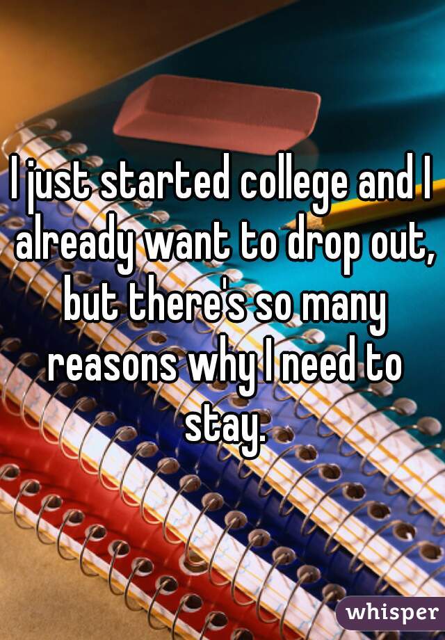 I just started college and I already want to drop out, but there's so many reasons why I need to stay.
