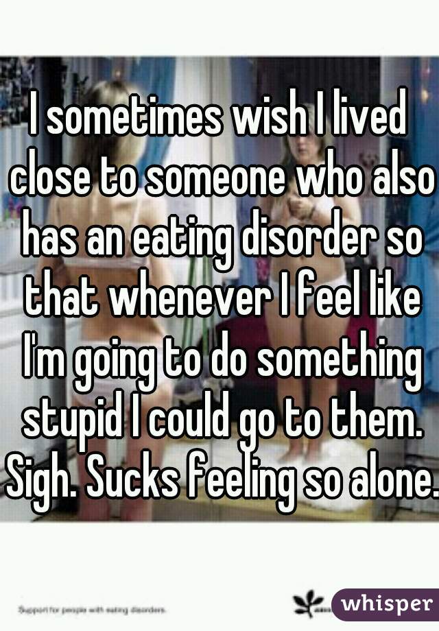 I sometimes wish I lived close to someone who also has an eating disorder so that whenever I feel like I'm going to do something stupid I could go to them. Sigh. Sucks feeling so alone.