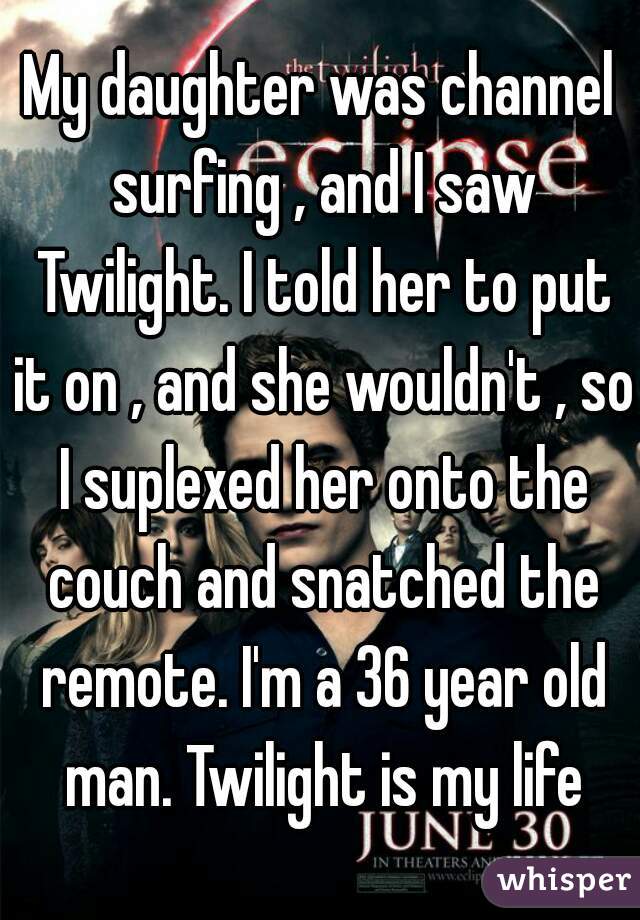 My daughter was channel surfing , and I saw Twilight. I told her to put it on , and she wouldn't , so I suplexed her onto the couch and snatched the remote. I'm a 36 year old man. Twilight is my life