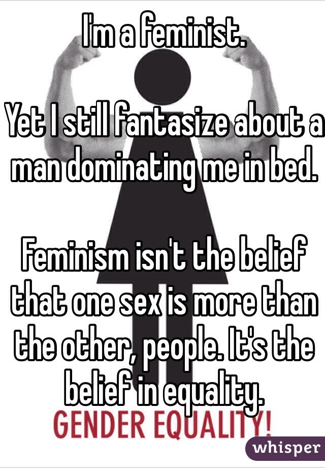 I'm a feminist.

Yet I still fantasize about a man dominating me in bed.

Feminism isn't the belief that one sex is more than the other, people. It's the belief in equality. 