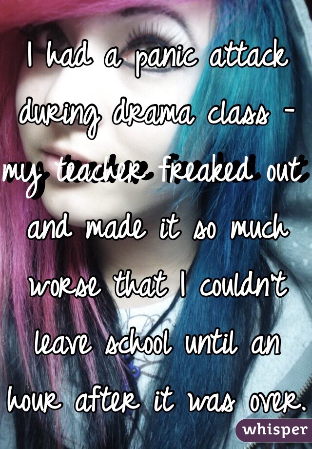 I had a panic attack during drama class - my teacher freaked out and made it so much worse that I couldn't leave school until an hour after it was over.