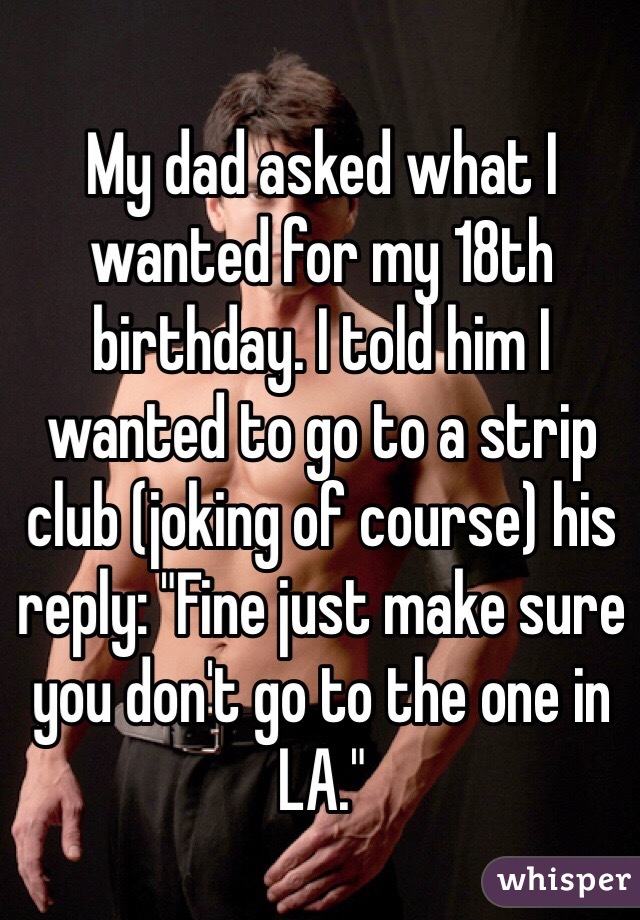 My dad asked what I wanted for my 18th birthday. I told him I wanted to go to a strip club (joking of course) his reply: "Fine just make sure you don't go to the one in LA." 