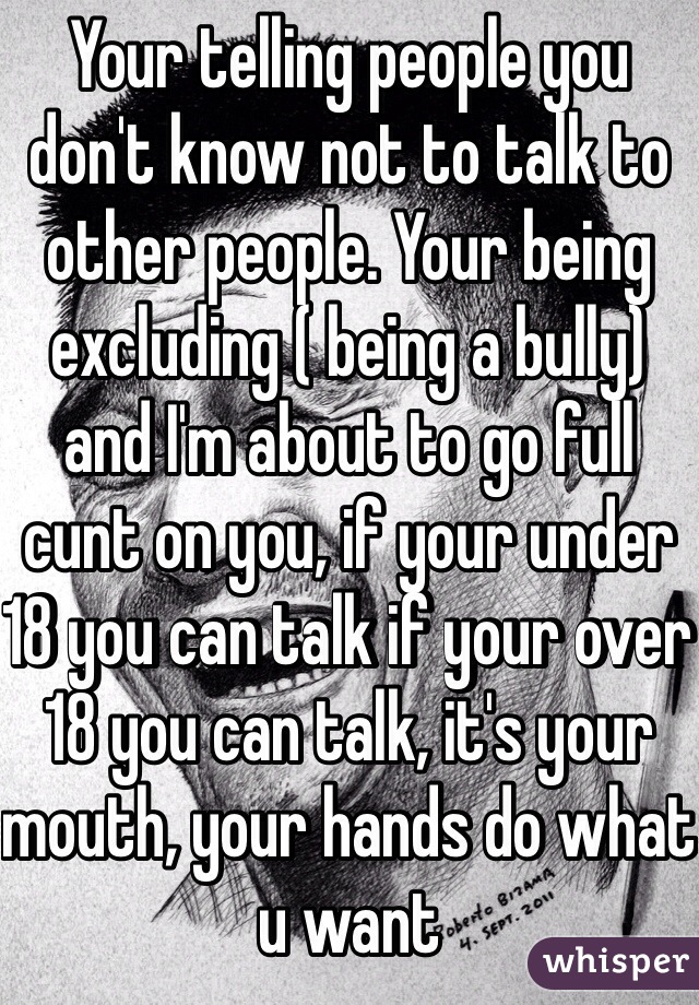 Your telling people you don't know not to talk to other people. Your being excluding ( being a bully) and I'm about to go full cunt on you, if your under 18 you can talk if your over 18 you can talk, it's your mouth, your hands do what u want