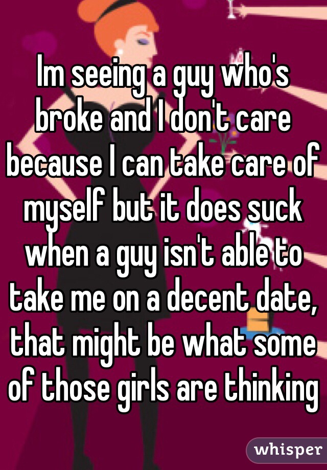 Im seeing a guy who's broke and I don't care because I can take care of myself but it does suck when a guy isn't able to take me on a decent date, that might be what some of those girls are thinking