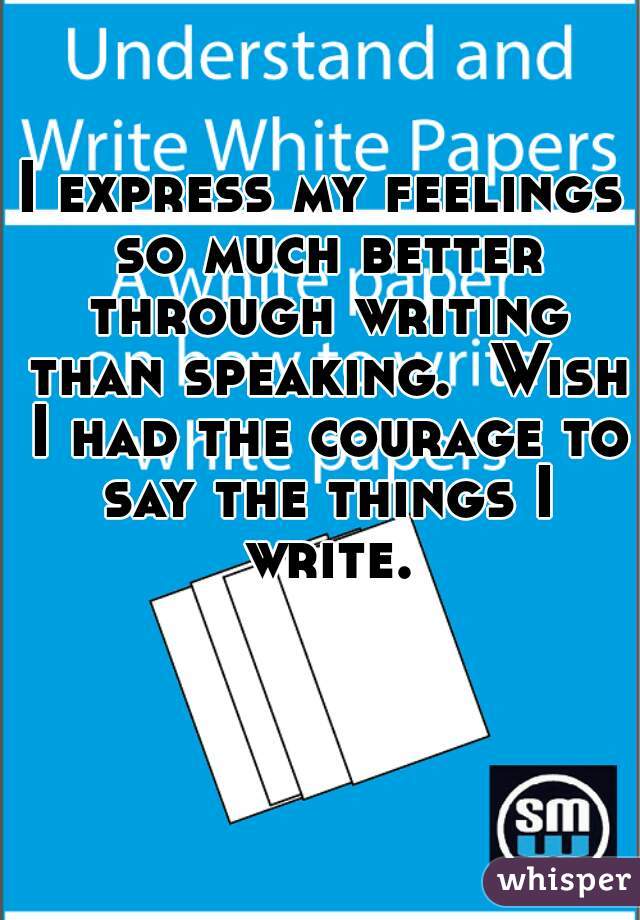 I express my feelings so much better through writing than speaking.  Wish I had the courage to say the things I write.