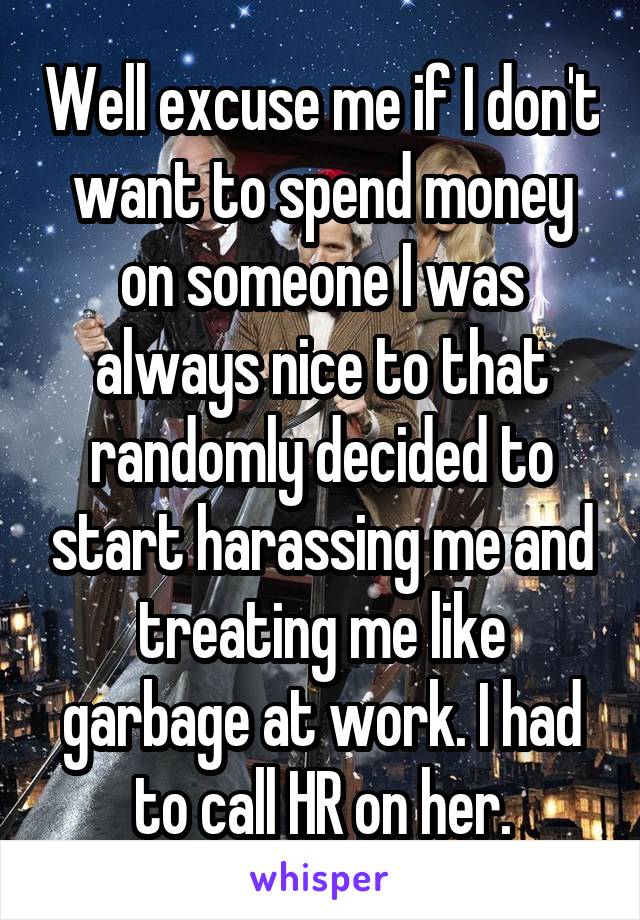 Well excuse me if I don't want to spend money on someone I was always nice to that randomly decided to start harassing me and treating me like garbage at work. I had to call HR on her.