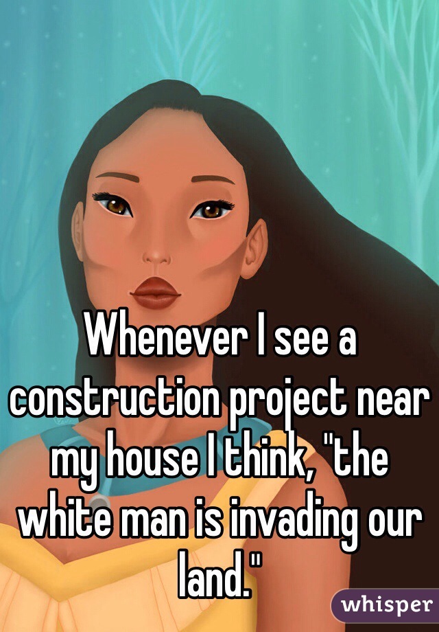 Whenever I see a construction project near my house I think, "the white man is invading our land."