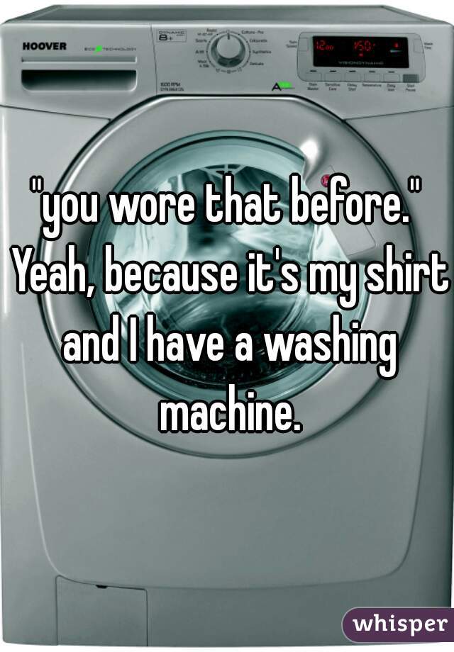"you wore that before." Yeah, because it's my shirt and I have a washing machine.