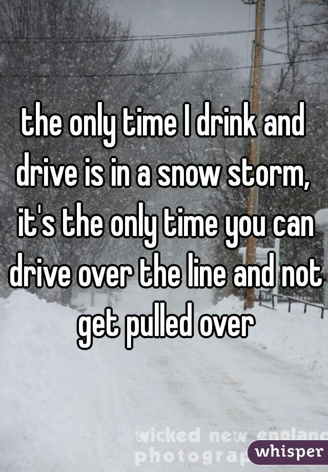 the only time I drink and drive is in a snow storm,  it's the only time you can drive over the line and not get pulled over
