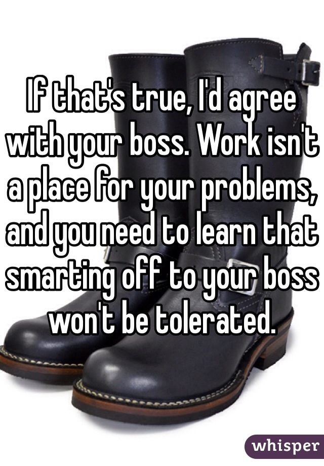 If that's true, I'd agree with your boss. Work isn't a place for your problems, and you need to learn that smarting off to your boss won't be tolerated. 