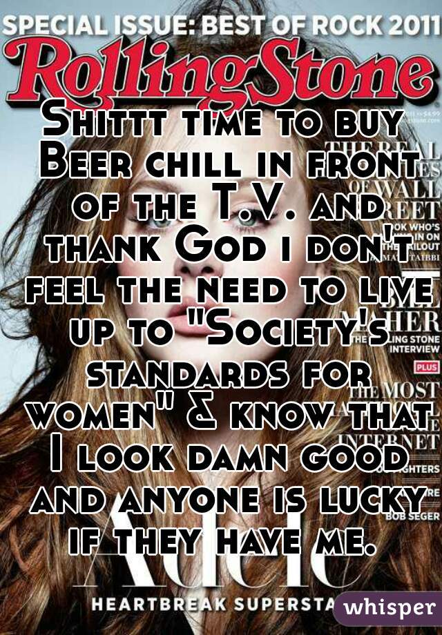 Shittt time to buy Beer chill in front of the T.V. and thank God i don't feel the need to live up to "Society's standards for women" & know that I look damn good and anyone is lucky if they have me. 