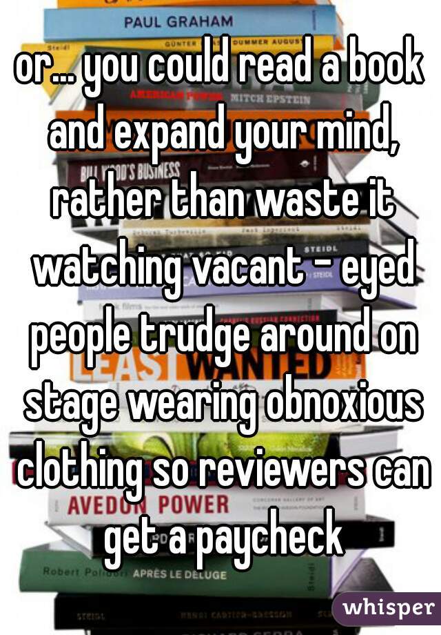 or... you could read a book and expand your mind, rather than waste it watching vacant - eyed people trudge around on stage wearing obnoxious clothing so reviewers can get a paycheck