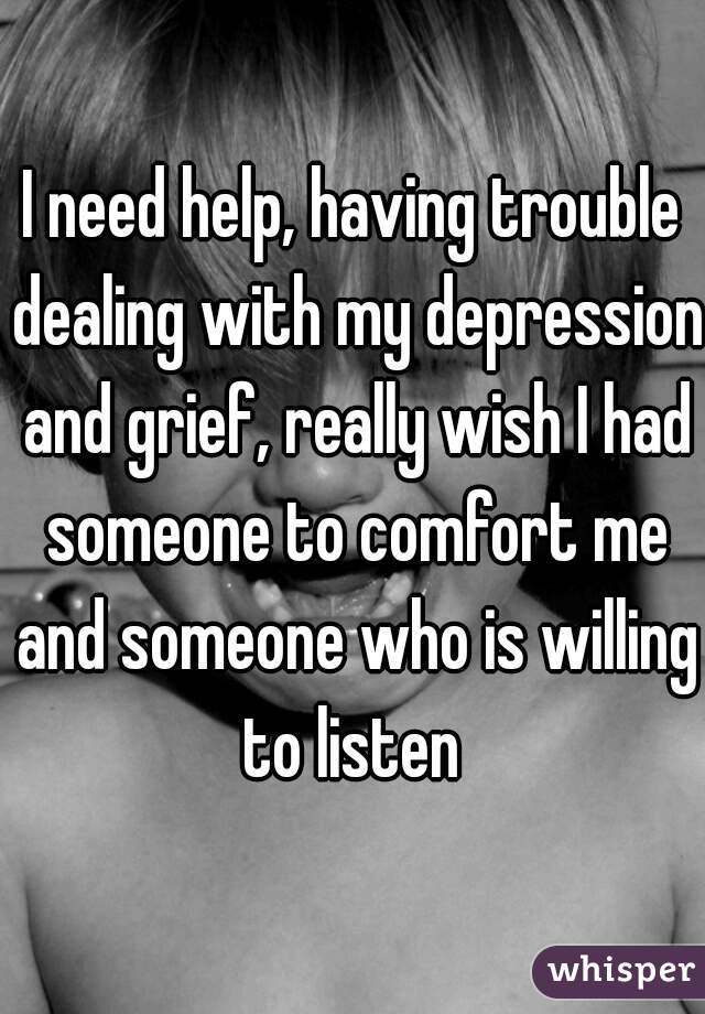 I need help, having trouble dealing with my depression and grief, really wish I had someone to comfort me and someone who is willing to listen 