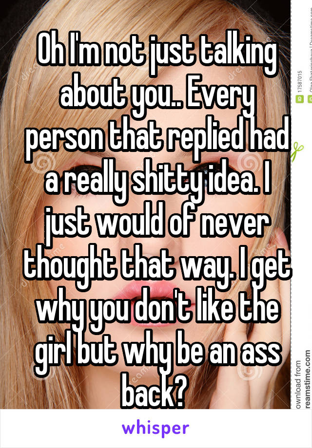 Oh I'm not just talking about you.. Every person that replied had a really shitty idea. I just would of never thought that way. I get why you don't like the girl but why be an ass back? 