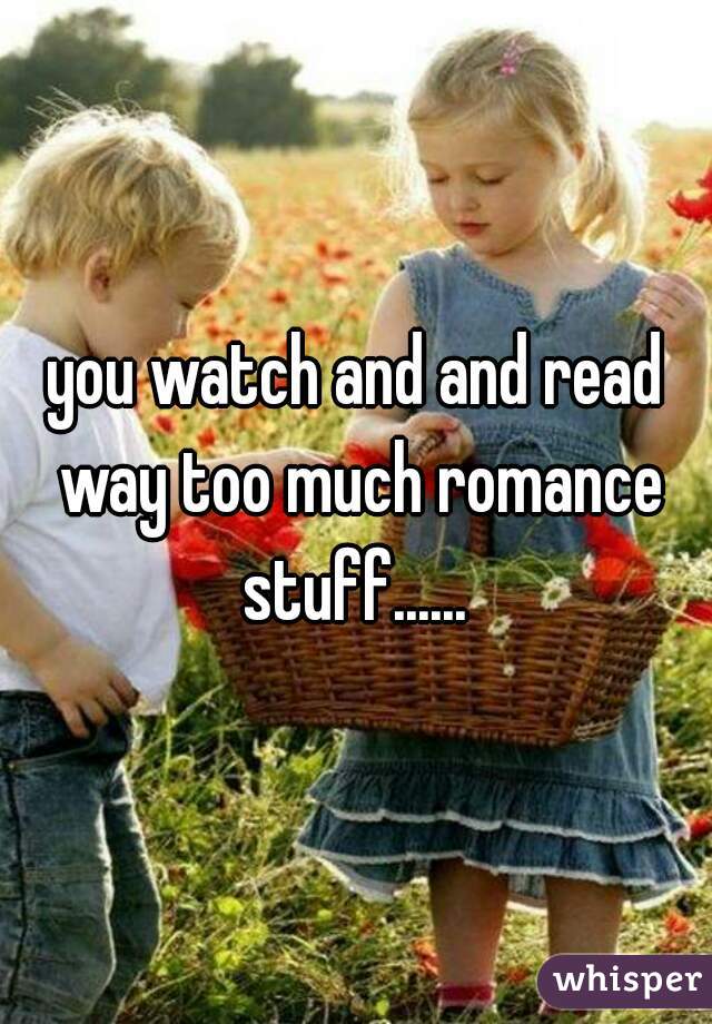 you watch and and read way too much romance stuff...... 