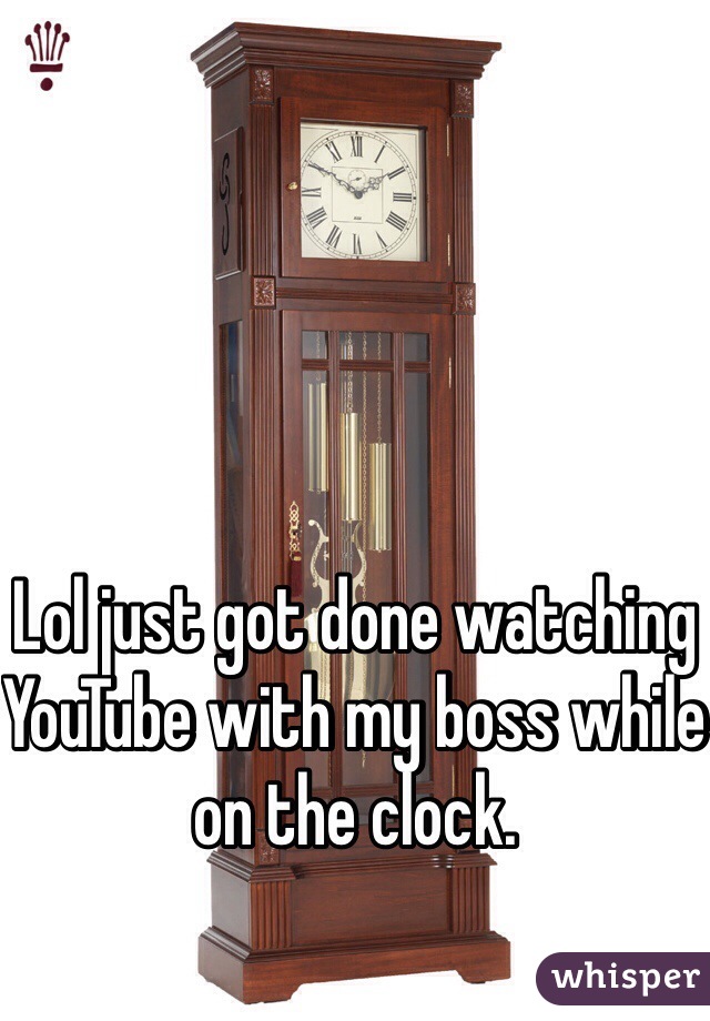 Lol just got done watching YouTube with my boss while on the clock. 