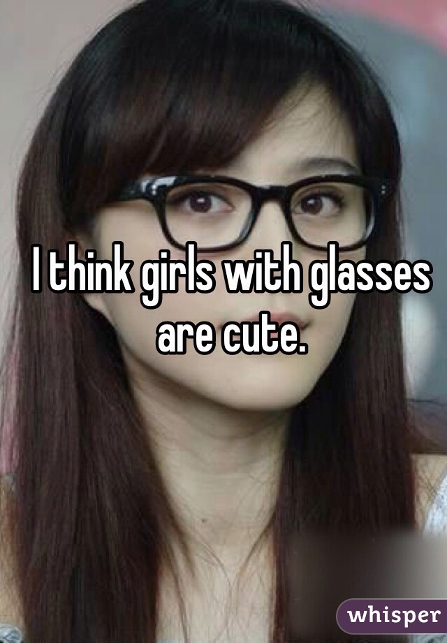 I think girls with glasses are cute.