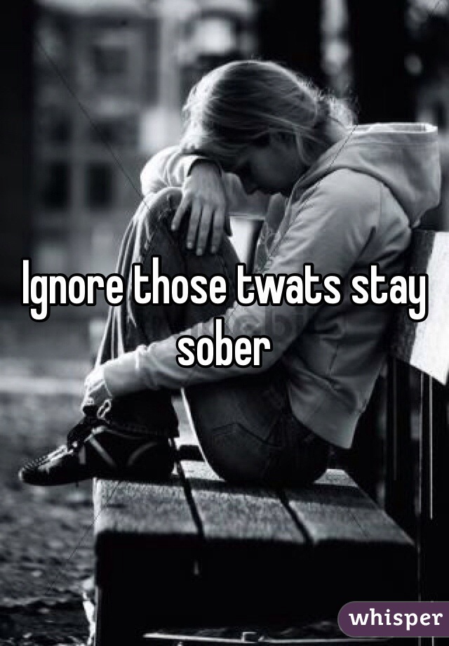 Ignore those twats stay sober 