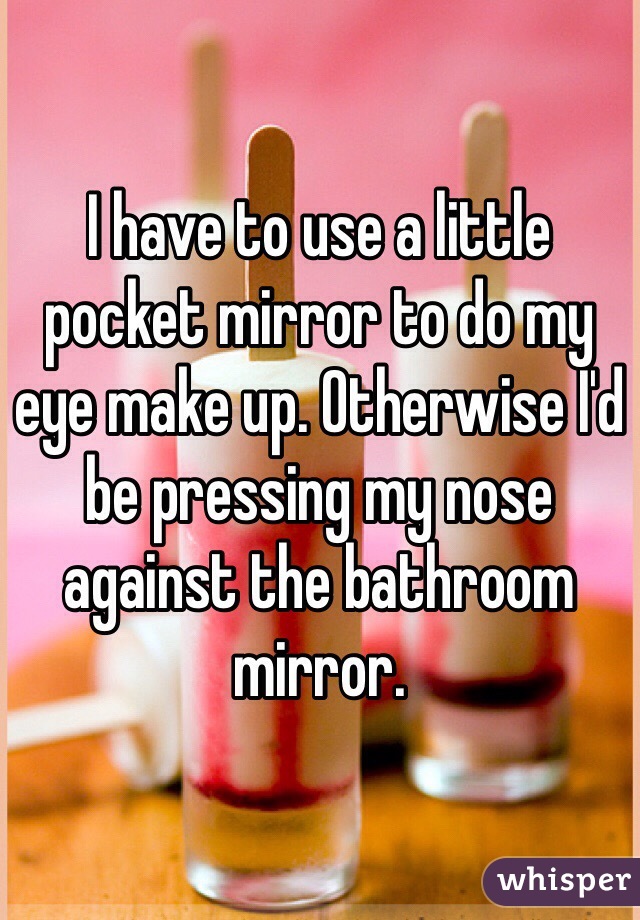 I have to use a little pocket mirror to do my eye make up. Otherwise I'd be pressing my nose against the bathroom mirror. 