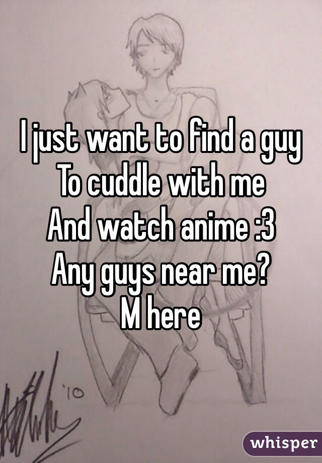 I just want to find a guy
To cuddle with me 
And watch anime :3 
Any guys near me?
M here 