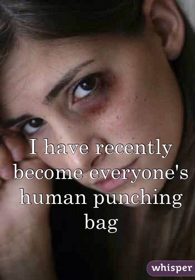 I have recently become everyone's human punching bag