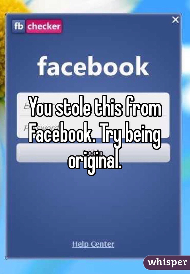 You stole this from Facebook. Try being original. 