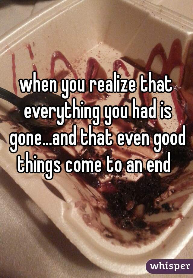 when you realize that everything you had is gone...and that even good things come to an end  