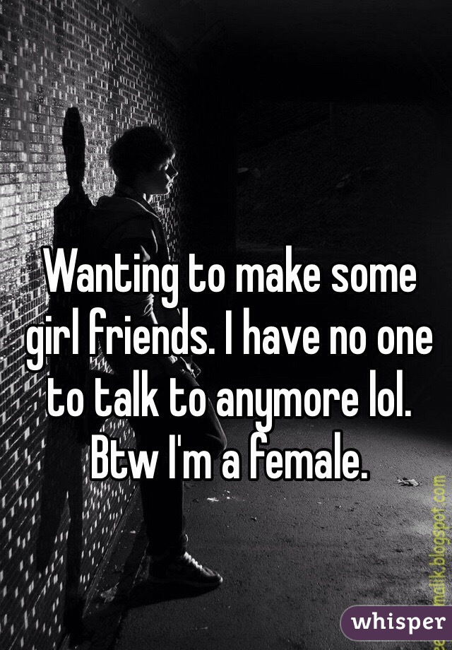 Wanting to make some girl friends. I have no one to talk to anymore lol. Btw I'm a female. 
