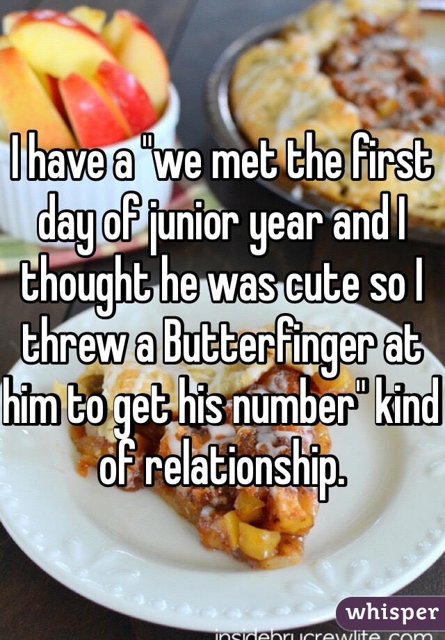I have a "we met the first day of junior year and I thought he was cute so I threw a Butterfinger at him to get his number" kind of relationship.