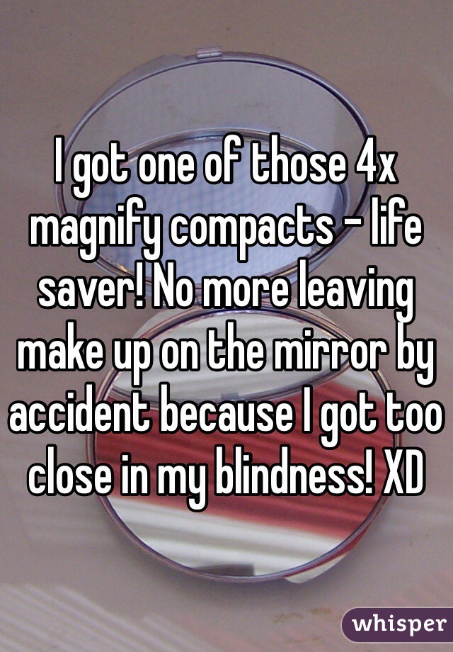 I got one of those 4x magnify compacts - life saver! No more leaving make up on the mirror by accident because I got too close in my blindness! XD