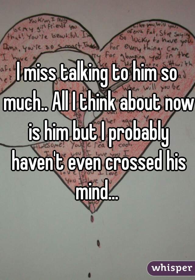 I miss talking to him so much.. All I think about now is him but I probably haven't even crossed his mind... 